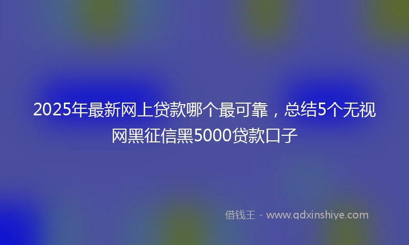 2025年最新网上贷款哪个最可靠，总结5个无视网黑征信黑5000贷款口子