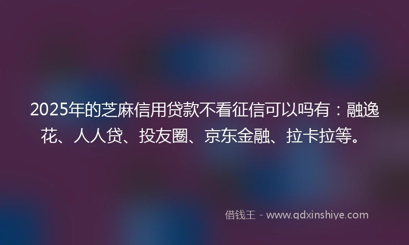 2025年的芝麻信用贷款不看征信可以吗有：融逸花、人人贷、投友圈、京东金融、拉卡拉等。