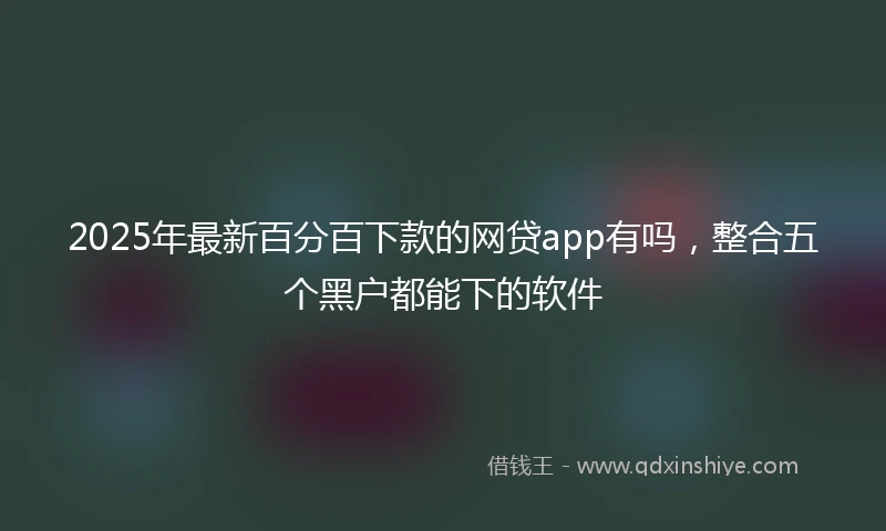 2025年最新百分百下款的网贷app有吗，整合五个黑户都能下的软件