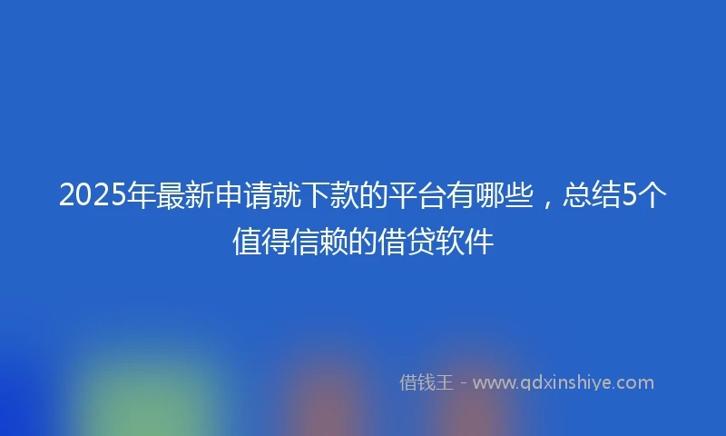 2025年最新申请就下款的平台有哪些，总结5个值得信赖的借贷软件