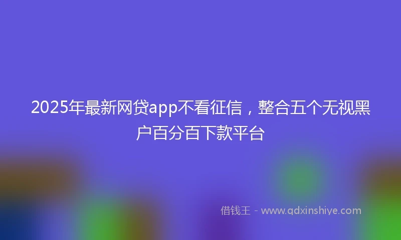 2025年最新网贷app不看征信，整合五个无视黑户百分百下款平台