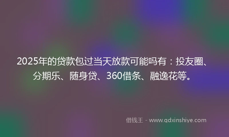 2025年的贷款包过当天放款可能吗有：投友圈、分期乐、随身贷、360借条、融逸花等。