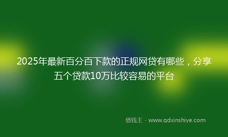 2025年最新百分百下款的正规网贷有哪些，分享五个贷款10万比较容易的平台