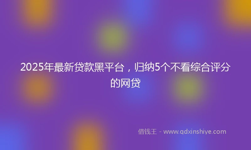 2025年最新贷款黑平台，归纳5个不看综合评分的网贷