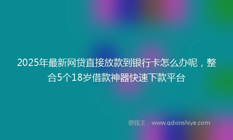 2025年最新网贷直接放款到银行卡怎么办呢，整合5个18岁借款神器快速下款平台