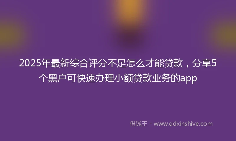 2025年最新综合评分不足怎么才能贷款，分享5个黑户可快速办理小额贷款业务的app