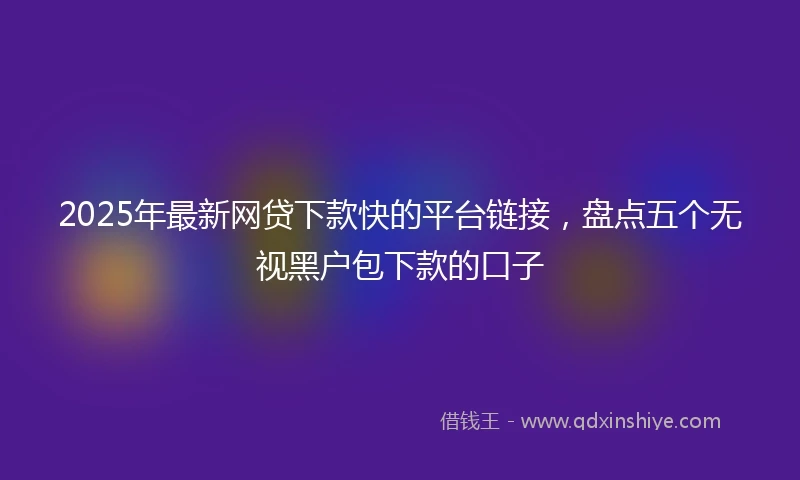 2025年最新网贷下款快的平台链接，盘点五个无视黑户包下款的口子
