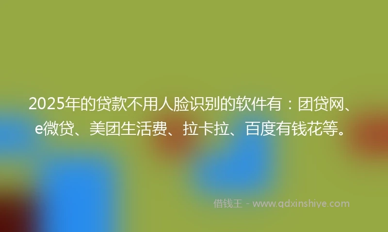 2025年的贷款不用人脸识别的软件有：团贷网、e微贷、美团生活费、拉卡拉、百度有钱花等。
