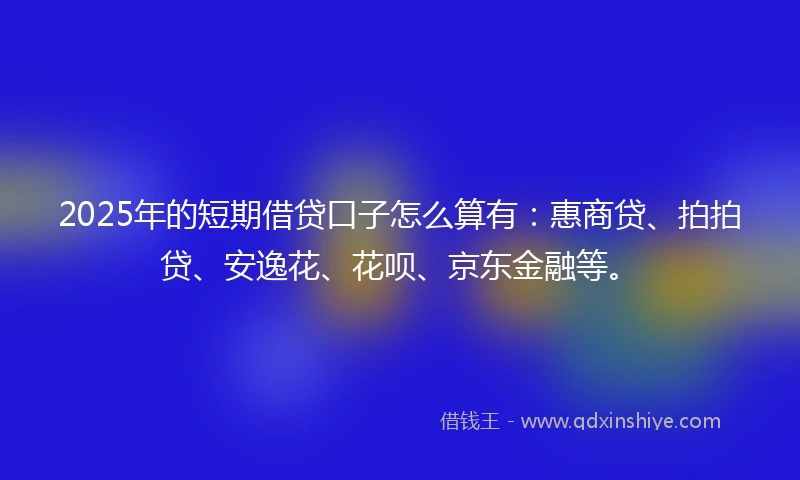 2025年的短期借贷口子怎么算有：惠商贷、拍拍贷、安逸花、花呗、京东金融等。