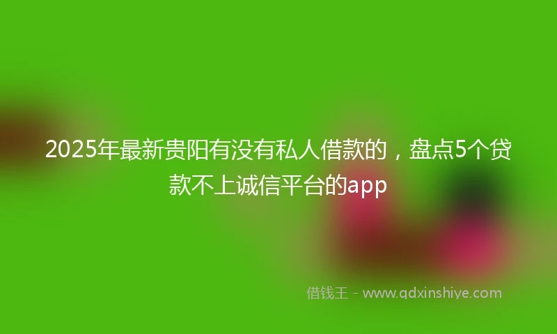 2025年最新贵阳有没有私人借款的，盘点5个贷款不上诚信平台的app