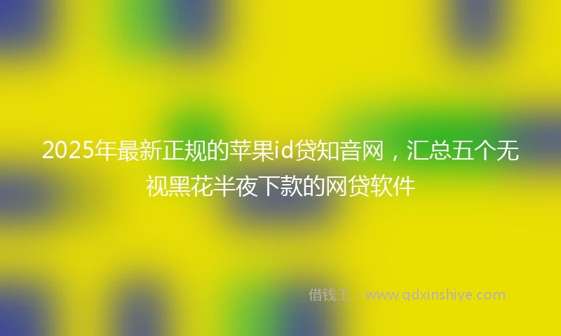 2025年最新正规的苹果id贷知音网，汇总五个无视黑花半夜下款的网贷软件