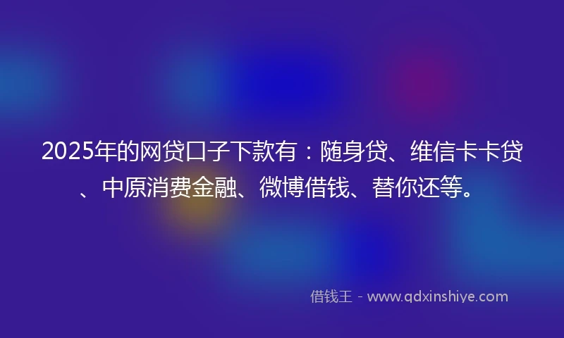 2025年的网贷口子下款有：随身贷、维信卡卡贷、中原消费金融、微博借钱、替你还等。