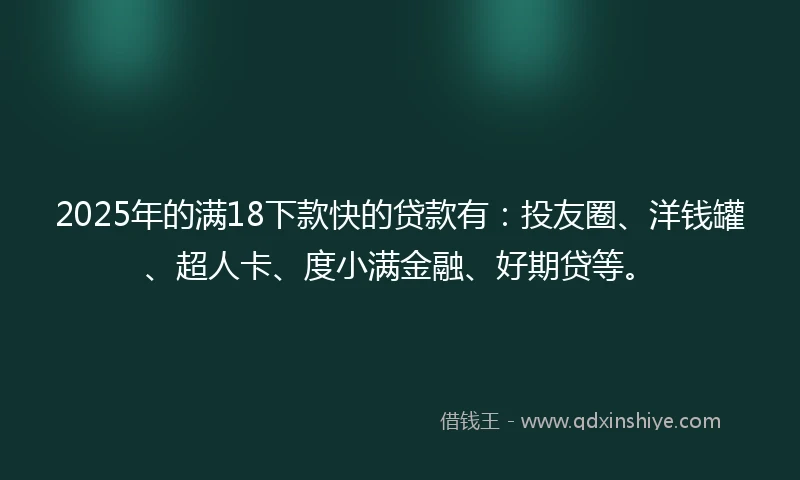 2025年的满18下款快的贷款有：投友圈、洋钱罐、超人卡、度小满金融、好期贷等。