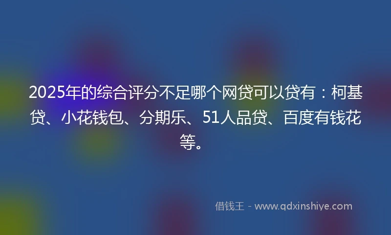 2025年的综合评分不足哪个网贷可以贷有：柯基贷、小花钱包、分期乐、51人品贷、百度有钱花等。