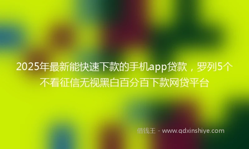 2025年最新能快速下款的手机app贷款，罗列5个不看征信无视黑白百分百下款网贷平台