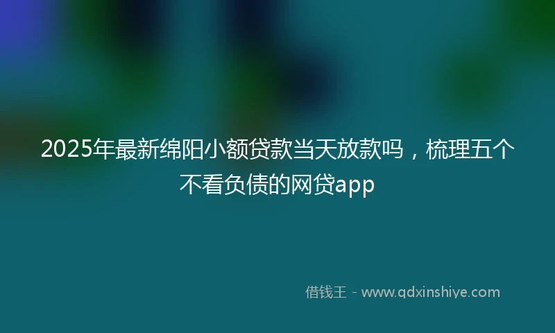 2025年最新绵阳小额贷款当天放款吗，梳理五个不看负债的网贷app