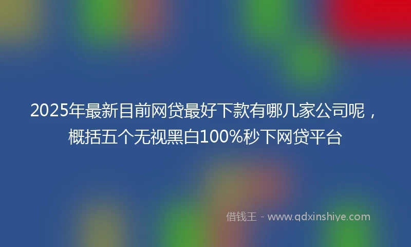 2025年最新目前网贷最好下款有哪几家公司呢，概括五个无视黑白100%秒下网贷平台