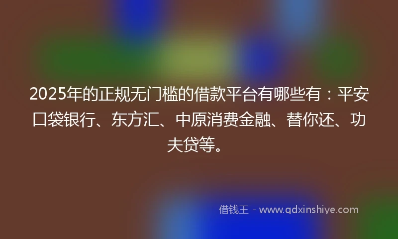 2025年的正规无门槛的借款平台有哪些有：平安口袋银行、东方汇、中原消费金融、替你还、功夫贷等。