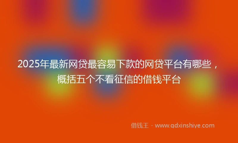 2025年最新网贷最容易下款的网贷平台有哪些，概括五个不看征信的借钱平台