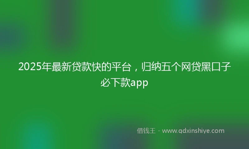 2025年最新贷款快的平台，归纳五个网贷黑口子必下款app