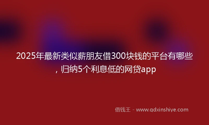 2025年最新类似薪朋友借300块钱的平台有哪些，归纳5个利息低的网贷app