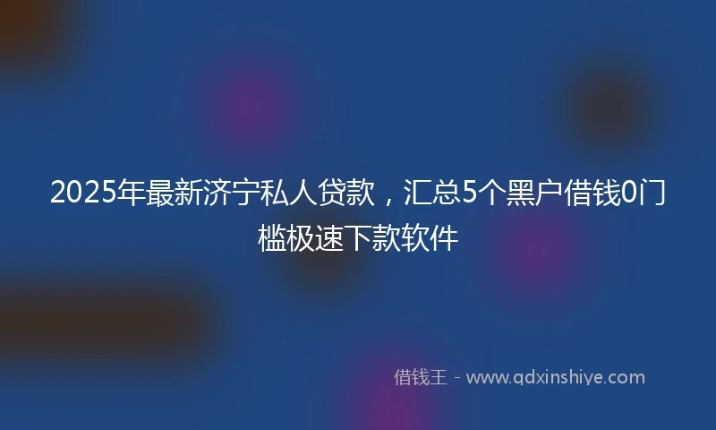 2025年最新济宁私人贷款，汇总5个黑户借钱0门槛极速下款软件
