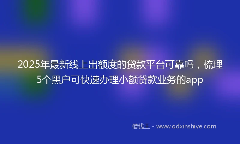 2025年最新线上出额度的贷款平台可靠吗，梳理5个黑户可快速办理小额贷款业务的app