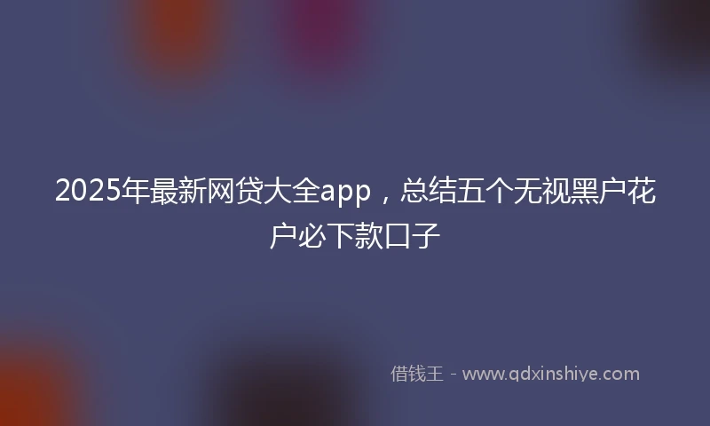 2025年最新网贷大全app，总结五个无视黑户花户必下款口子