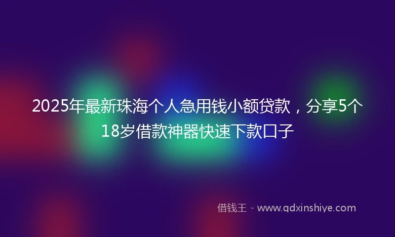 2025年最新珠海个人急用钱小额贷款，分享5个18岁借款神器快速下款口子