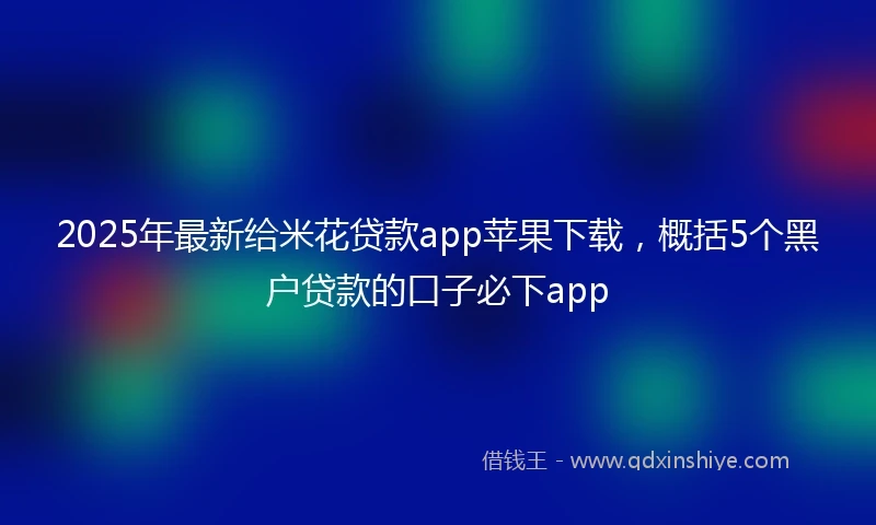 2025年最新给米花贷款app苹果下载，概括5个黑户贷款的口子必下app