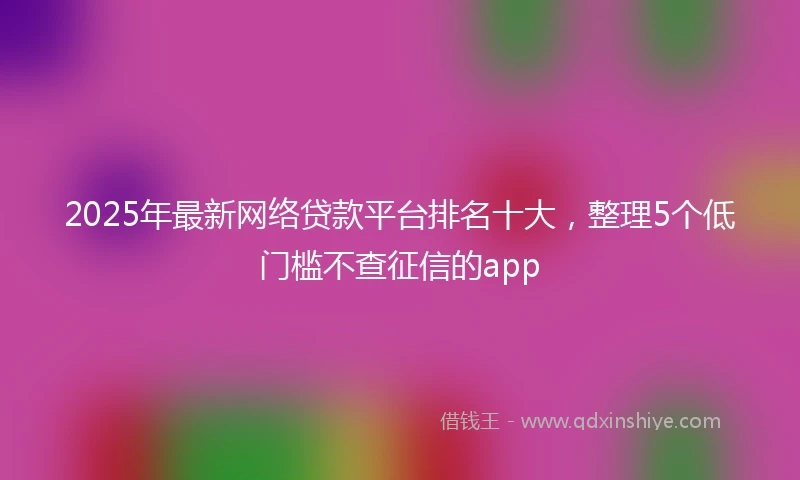 2025年最新网络贷款平台排名十大，整理5个低门槛不查征信的app