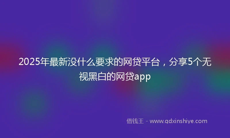 2025年最新没什么要求的网贷平台,分享5个无视黑白的网贷app