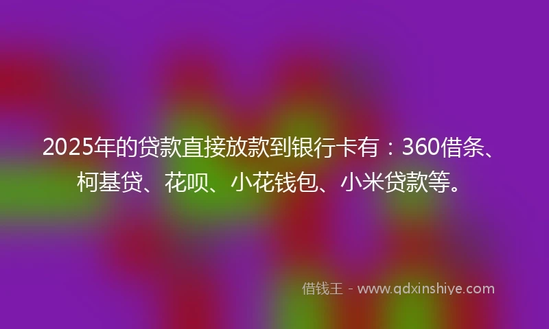 2025年的贷款直接放款到银行卡有：360借条、柯基贷、花呗、小花钱包、小米贷款等。