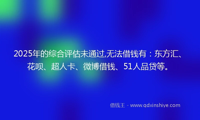 2025年的综合评估未通过,无法借钱有：东方汇、花呗、超人卡、微博借钱、51人品贷等。