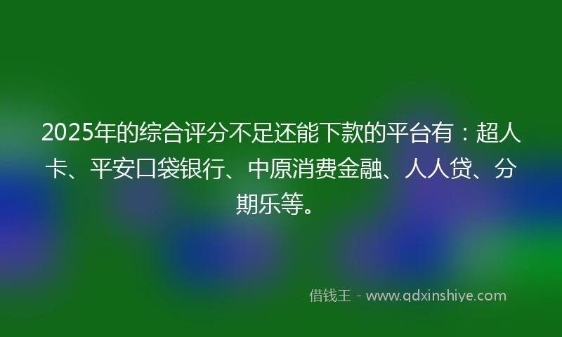 2025年的综合评分不足还能下款的平台有：超人卡、平安口袋银行、中原消费金融、人人贷、分期乐等。