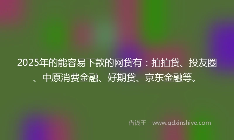 2025年的能容易下款的网贷有：拍拍贷、投友圈、中原消费金融、好期贷、京东金融等。