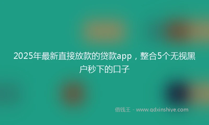 2025年最新直接放款的贷款app，整合5个无视黑户秒下的口子