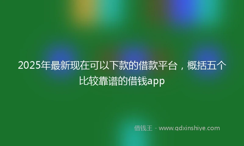 2025年最新现在可以下款的借款平台，概括五个比较靠谱的借钱app