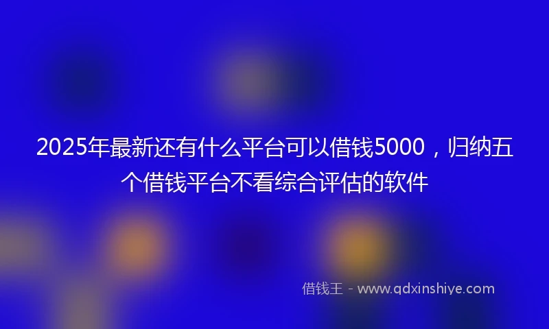 2025年最新还有什么平台可以借钱5000，归纳五个借钱平台不看综合评估的软件
