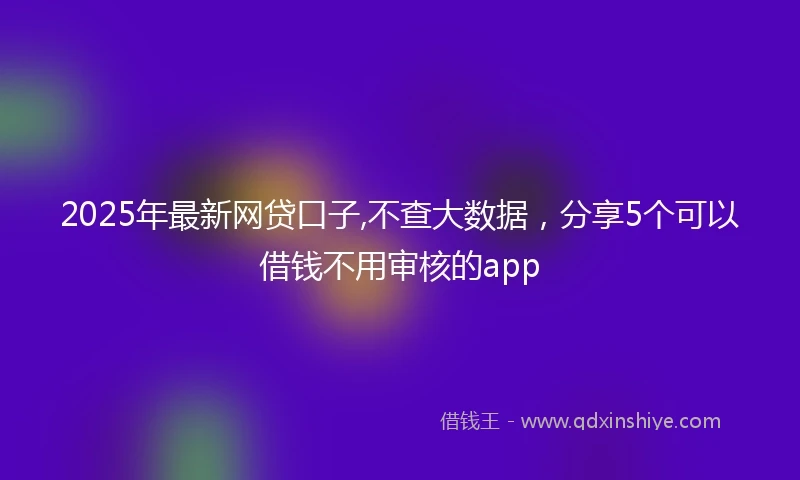 2025年最新网贷口子,不查大数据，分享5个可以借钱不用审核的app