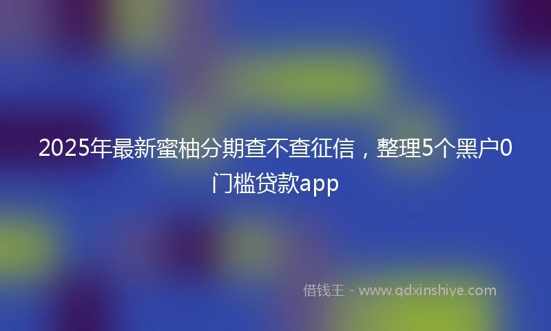 2025年最新蜜柚分期查不查征信,整理5个黑户0门槛贷款app