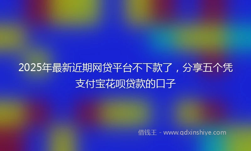 2025年最新近期网贷平台不下款了，分享五个凭支付宝花呗贷款的口子