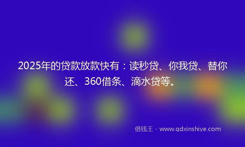 2025年的贷款放款快有：读秒贷、你我贷、替你还、360借条、滴水贷等。