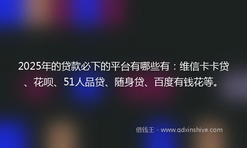 2025年的贷款必下的平台有哪些有：维信卡卡贷、花呗、51人品贷、随身贷、百度有钱花等。