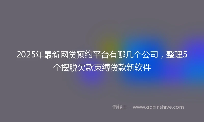 2025年最新网贷预约平台有哪几个公司，整理5个摆脱欠款束缚贷款新软件