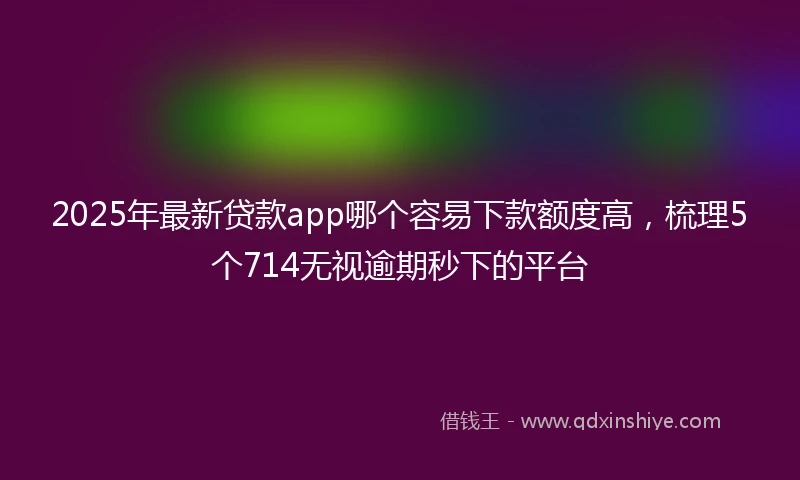 2025年最新贷款app哪个容易下款额度高，梳理5个714无视逾期秒下的平台