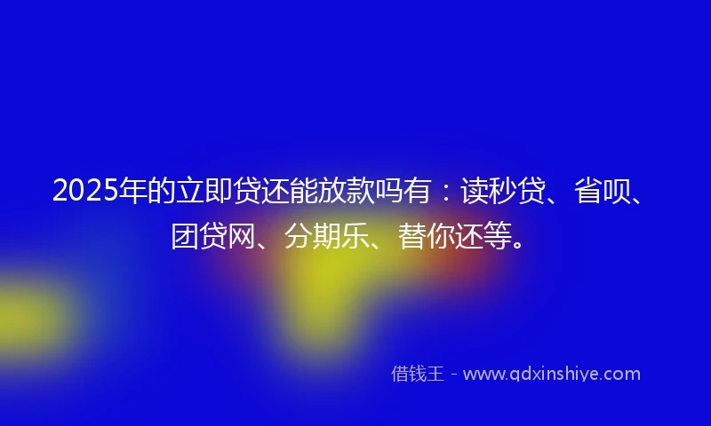 2025年的立即贷还能放款吗有：读秒贷、省呗、团贷网、分期乐、替你还等。