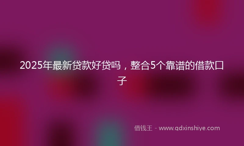 2025年最新贷款好贷吗，整合5个靠谱的借款口子