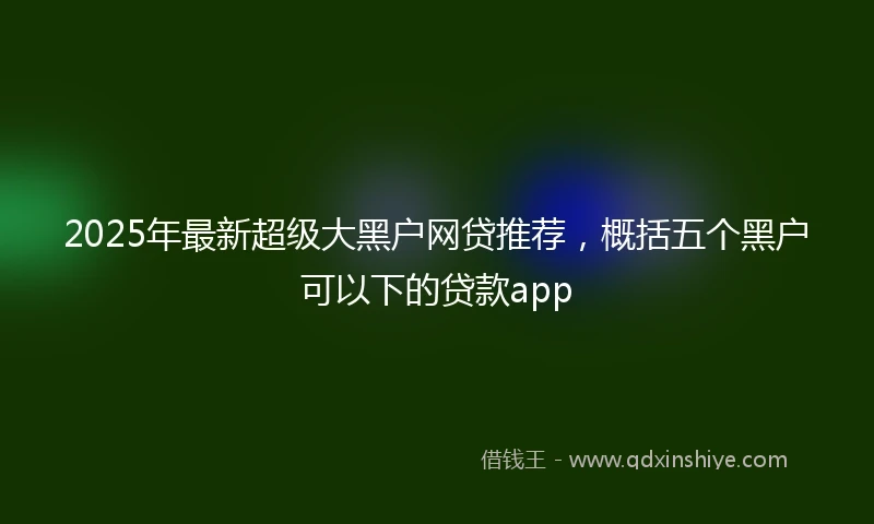 2025年最新超级大黑户网贷推荐，概括五个黑户可以下的贷款app