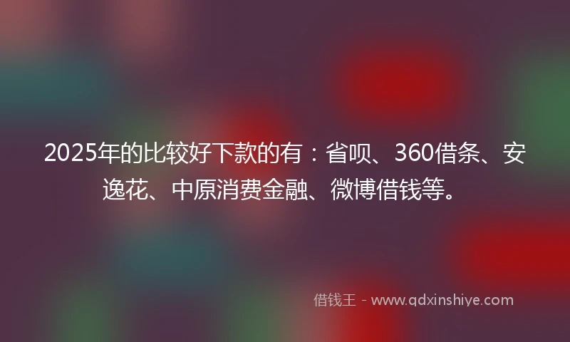 2025年的比较好下款的有：省呗、360借条、安逸花、中原消费金融、微博借钱等。